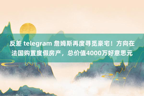 反差 telegram 詹姆斯再度寻觅豪宅！方向在法国购置度假房产，总价值4000万好意思元