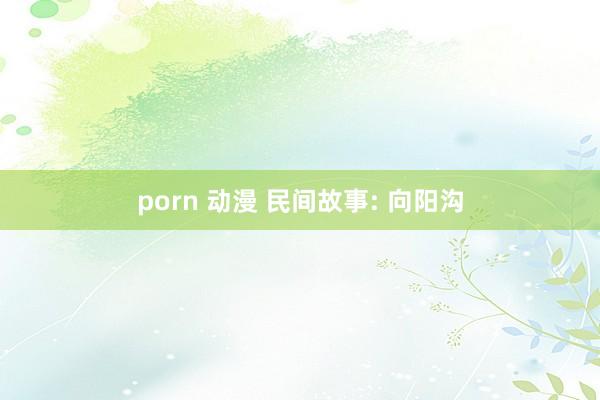 porn 动漫 民间故事: 向阳沟