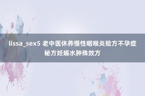 lissa_sex5 老中医休养慢性咽喉炎验方不孕症秘方妊娠水肿殊效方