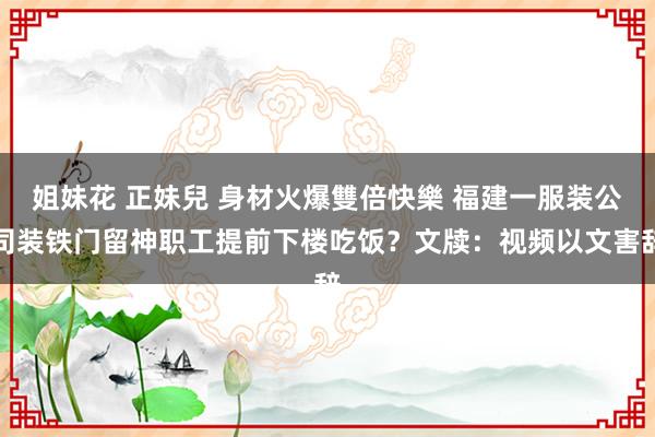 姐妹花 正妹兒 身材火爆雙倍快樂 福建一服装公司装铁门留神职工提前下楼吃饭？文牍：视频以文害辞