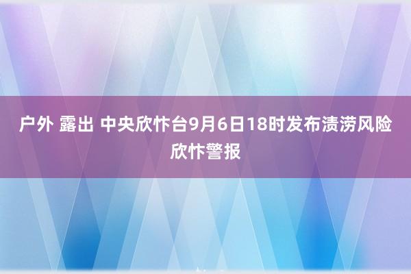 户外 露出 中央欣忭台9月6日18时发布渍涝风险欣忭警报