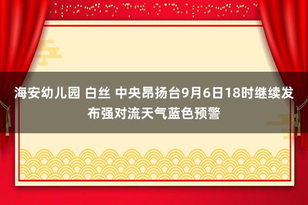 海安幼儿园 白丝 中央昂扬台9月6日18时继续发布强对流天气蓝色预警