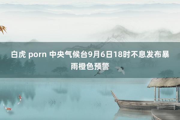 白虎 porn 中央气候台9月6日18时不息发布暴雨橙色预警