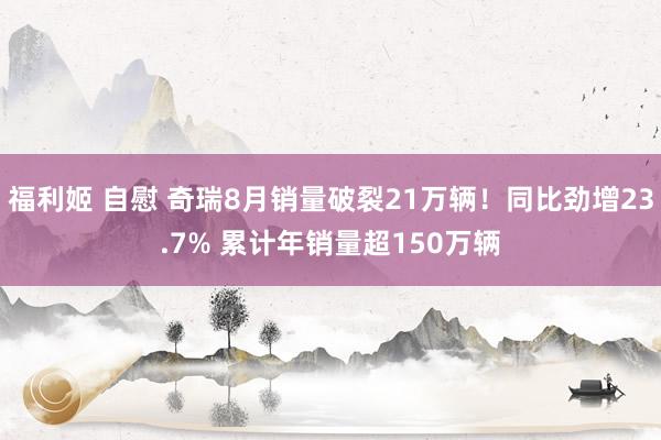 福利姬 自慰 奇瑞8月销量破裂21万辆！同比劲增23.7% 累计年销量超150万辆