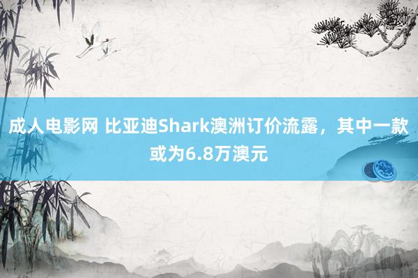 成人电影网 比亚迪Shark澳洲订价流露，其中一款或为6.8万澳元