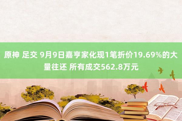 原神 足交 9月9日嘉亨家化现1笔折价19.69%的大量往还 所有成交562.8万元