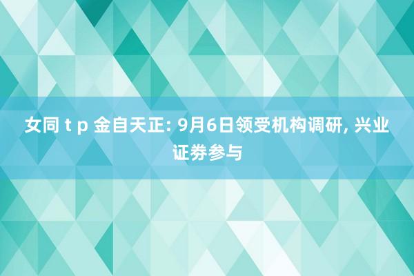 女同 t p 金自天正: 9月6日领受机构调研， 兴业证劵参与