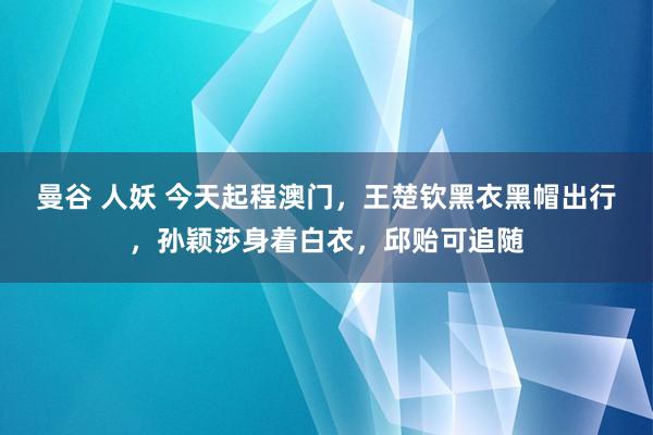 曼谷 人妖 今天起程澳门，王楚钦黑衣黑帽出行，孙颖莎身着白衣，邱贻可追随