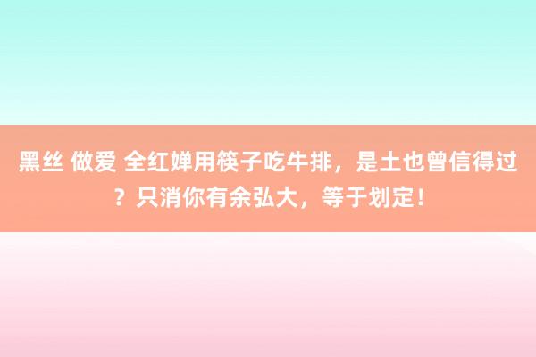 黑丝 做爱 全红婵用筷子吃牛排，是土也曾信得过？只消你有余弘大，等于划定！