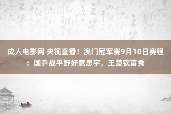 成人电影网 央视直播！澳门冠军赛9月10日赛程：国乒战平野好意思宇，王楚钦首秀