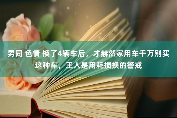 男同 色情 换了4辆车后，才赫然家用车千万别买这种车，王人是用耗损换的警戒