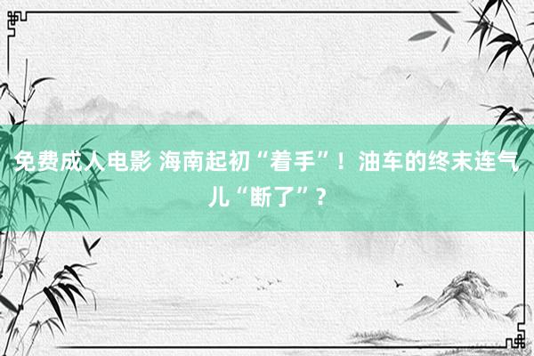 免费成人电影 海南起初“着手”！油车的终末连气儿“断了”？