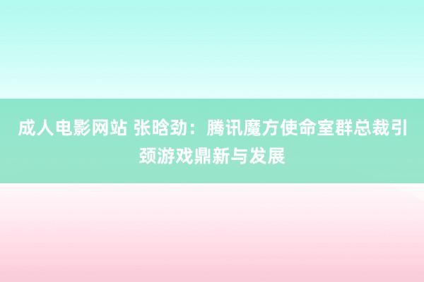 成人电影网站 张晗劲：腾讯魔方使命室群总裁引颈游戏鼎新与发展