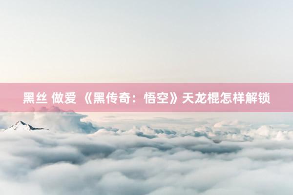 黑丝 做爱 《黑传奇：悟空》天龙棍怎样解锁