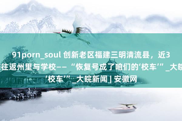 91porn_soul 创新老区福建三明清流县，近300名学生每周往返州里与学校—— “恢复号成了咱们的‘校车’”_大皖新闻 | 安徽网