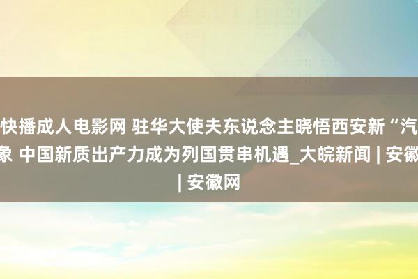 快播成人电影网 驻华大使夫东说念主晓悟西安新“汽”象 中国新质出产力成为列国贯串机遇_大皖新闻 | 安徽网