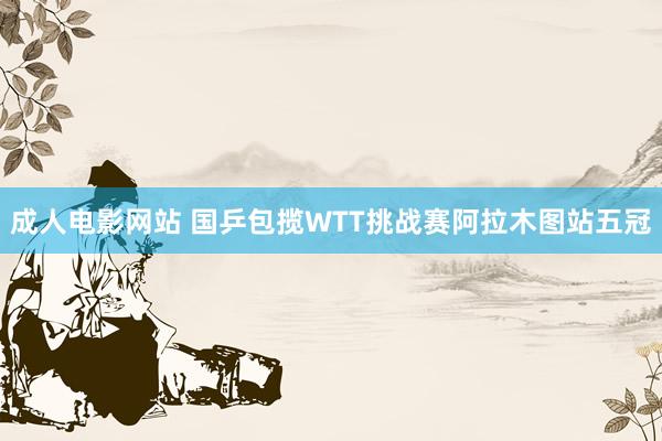 成人电影网站 国乒包揽WTT挑战赛阿拉木图站五冠