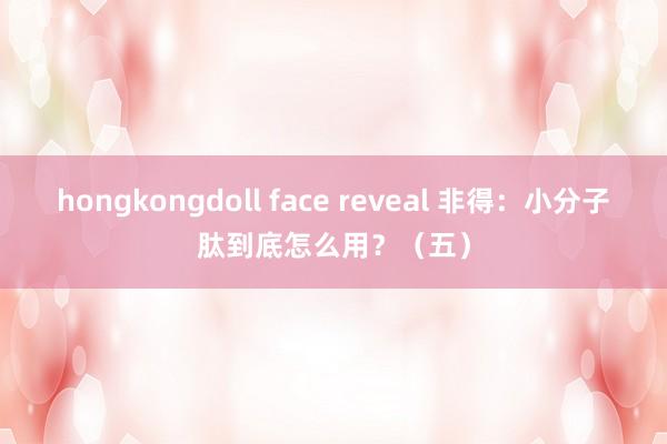 hongkongdoll face reveal 非得：小分子肽到底怎么用？（五）