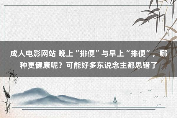 成人电影网站 晚上“排便”与早上“排便”，哪种更健康呢？可能好多东说念主都思错了