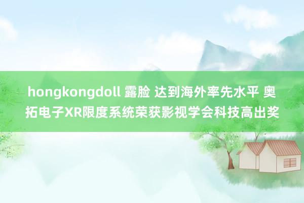 hongkongdoll 露脸 达到海外率先水平 奥拓电子XR限度系统荣获影视学会科技高出奖