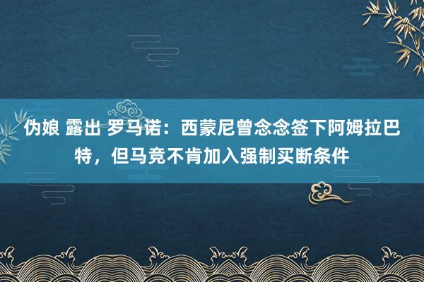 伪娘 露出 罗马诺：西蒙尼曾念念签下阿姆拉巴特，但马竞不肯加入强制买断条件