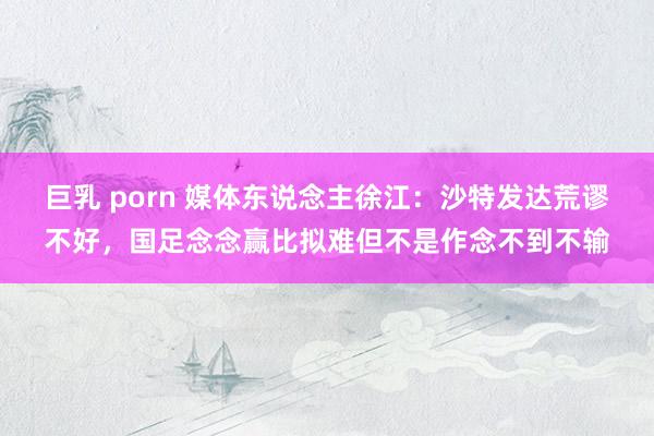 巨乳 porn 媒体东说念主徐江：沙特发达荒谬不好，国足念念赢比拟难但不是作念不到不输