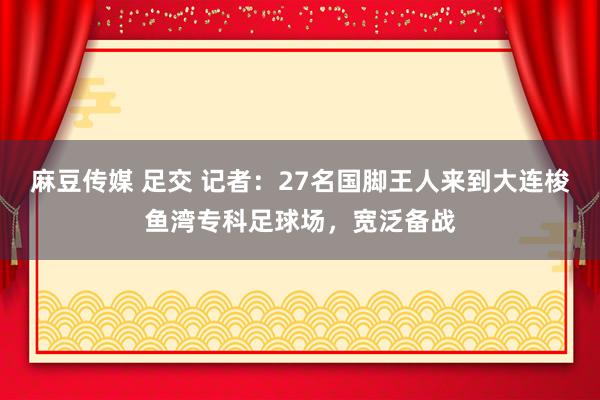 麻豆传媒 足交 记者：27名国脚王人来到大连梭鱼湾专科足球场，宽泛备战