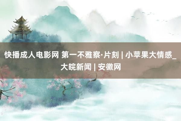 快播成人电影网 第一不雅察·片刻 | 小苹果大情感_大皖新闻 | 安徽网