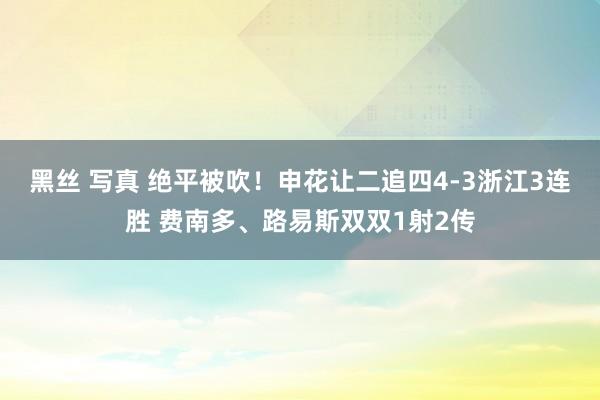 黑丝 写真 绝平被吹！申花让二追四4-3浙江3连胜 费南多、路易斯双双1射2传