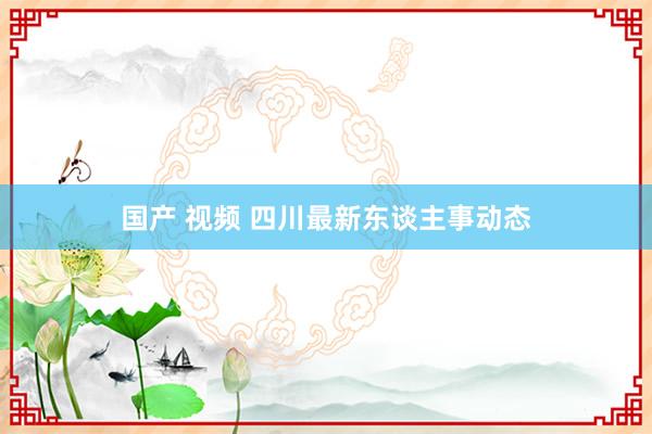 国产 视频 四川最新东谈主事动态