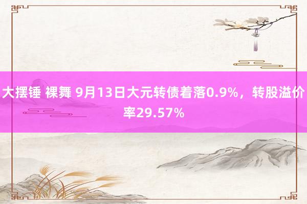 大摆锤 裸舞 9月13日大元转债着落0.9%，转股溢价率29.57%