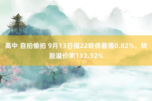 高中 自拍偷拍 9月13日福22转债着落0.82%，转股溢价率132.32%