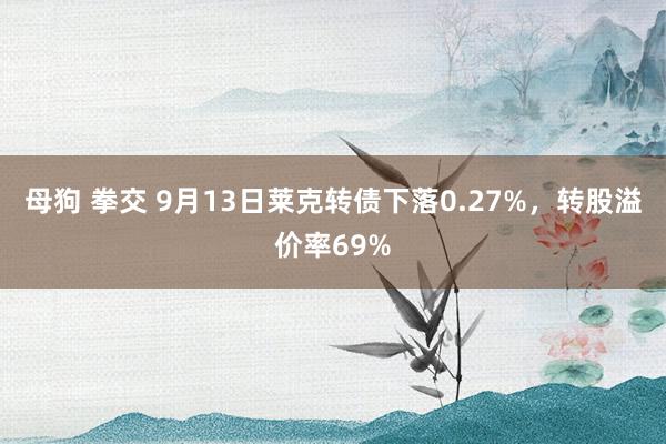 母狗 拳交 9月13日莱克转债下落0.27%，转股溢价率69%