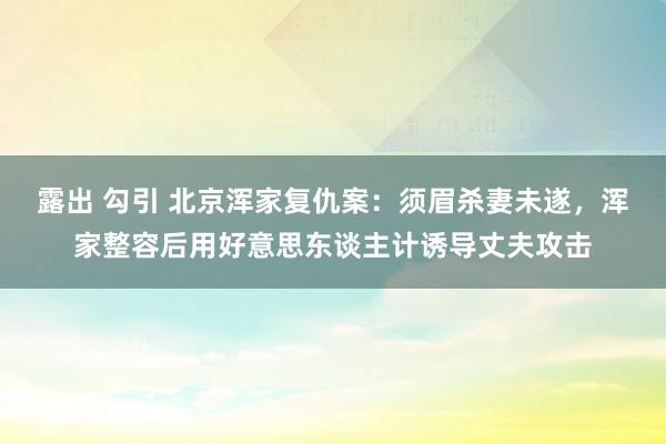 露出 勾引 北京浑家复仇案：须眉杀妻未遂，浑家整容后用好意思东谈主计诱导丈夫攻击