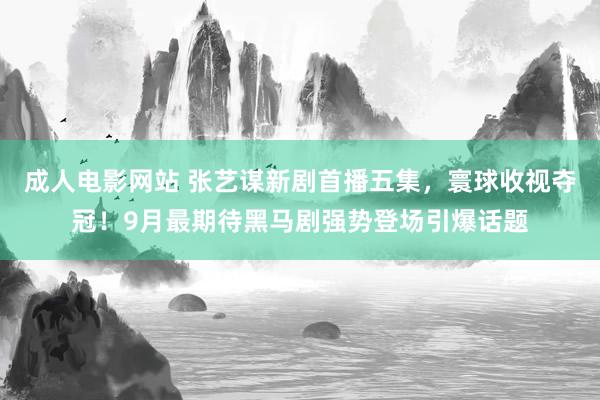 成人电影网站 张艺谋新剧首播五集，寰球收视夺冠！9月最期待黑马剧强势登场引爆话题