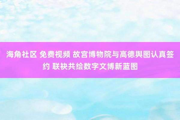 海角社区 免费视频 故宫博物院与高德舆图认真签约 联袂共绘数字文博新蓝图