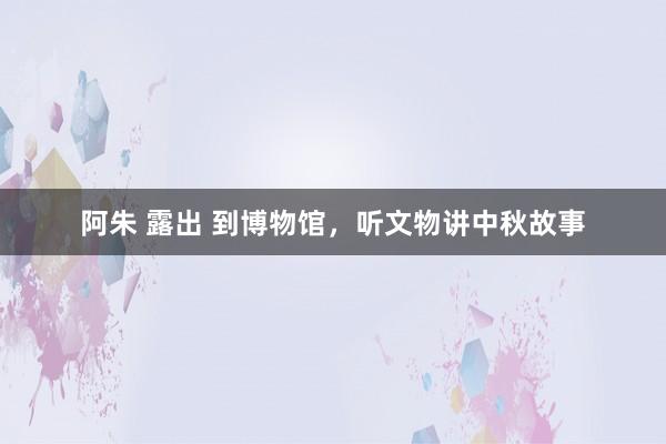 阿朱 露出 到博物馆，听文物讲中秋故事