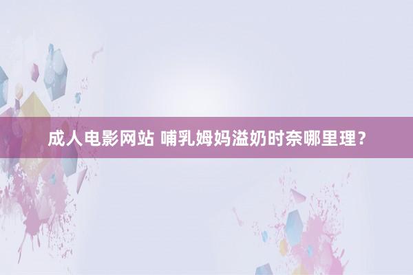 成人电影网站 哺乳姆妈溢奶时奈哪里理？