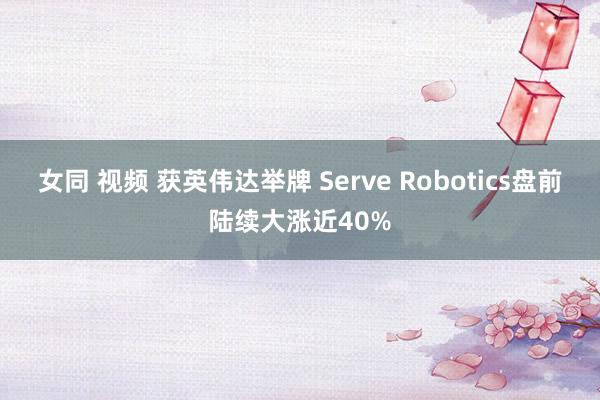 女同 视频 获英伟达举牌 Serve Robotics盘前陆续大涨近40%