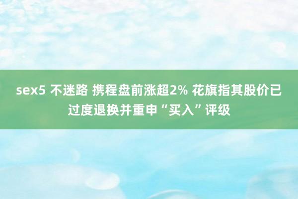 sex5 不迷路 携程盘前涨超2% 花旗指其股价已过度退换并重申“买入”评级