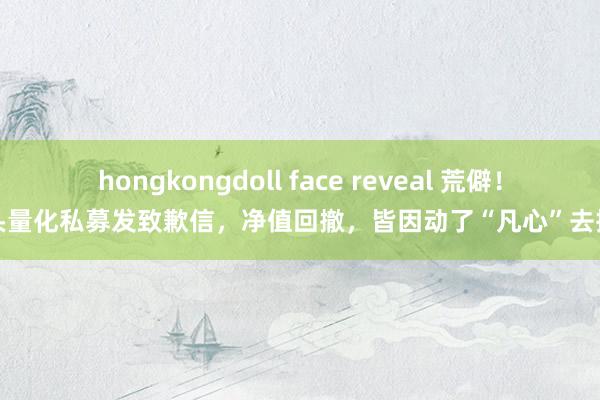 hongkongdoll face reveal 荒僻！巨头量化私募发致歉信，净值回撤，皆因动了“凡心”去抱团