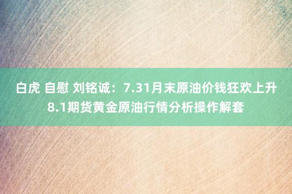 白虎 自慰 刘铭诚：7.31月末原油价钱狂欢上升8.1期货黄金原油行情分析操作解套