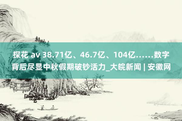 探花 av 38.71亿、46.7亿、104亿……数字背后尽显中秋假期破钞活力_大皖新闻 | 安徽网