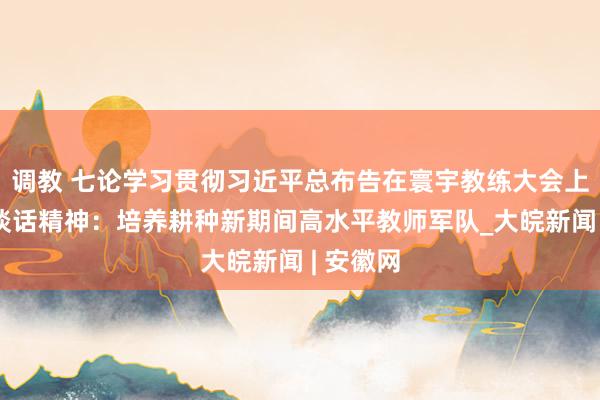 调教 七论学习贯彻习近平总布告在寰宇教练大会上的紧要谈话精神：培养耕种新期间高水平教师军队_大皖新闻 | 安徽网