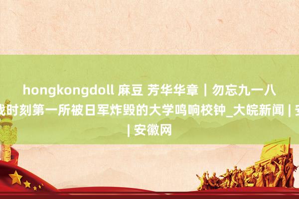 hongkongdoll 麻豆 芳华华章｜勿忘九一八！抗战时刻第一所被日军炸毁的大学鸣响校钟_大皖新闻 | 安徽网