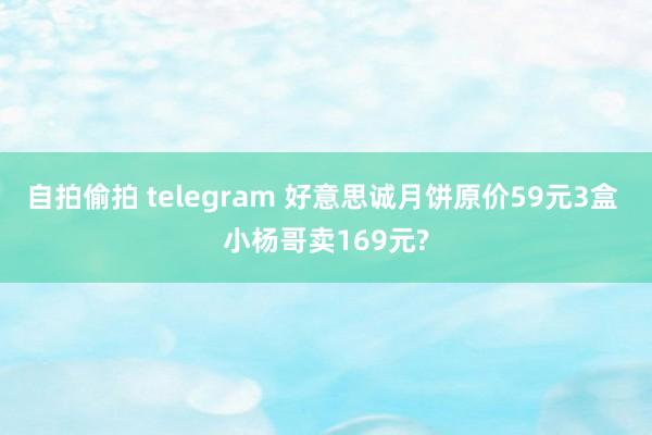 自拍偷拍 telegram 好意思诚月饼原价59元3盒 小杨哥卖169元?