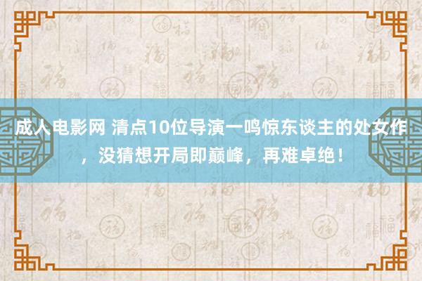 成人电影网 清点10位导演一鸣惊东谈主的处女作，没猜想开局即巅峰，再难卓绝！