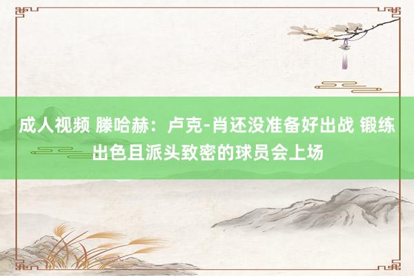 成人视频 滕哈赫：卢克-肖还没准备好出战 锻练出色且派头致密的球员会上场