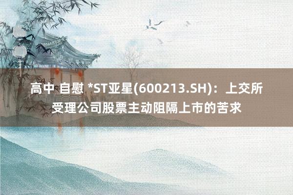 高中 自慰 *ST亚星(600213.SH)：上交所受理公司股票主动阻隔上市的苦求