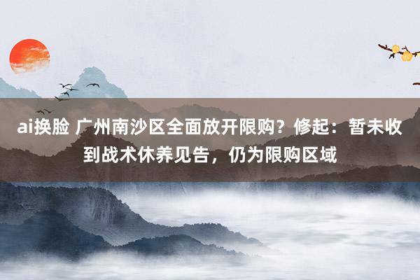 ai换脸 广州南沙区全面放开限购？修起：暂未收到战术休养见告，仍为限购区域